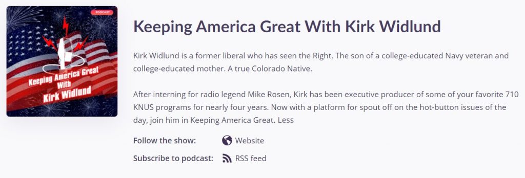 A screenshot of the Keeping America Great Podcast with bio text that reads: Keeping America Great With Kirk Widlund Kirk Widlund is a former liberal who has seen the Right. The son of a college-educated Navy veteran and college-educated mother. A true Colorado Native. After interning for radio legend Mike Rosen, Kirk has been executive producer of some of your favorite 710 KNUS programs for nearly four years. Now with a platform for spout off on the hot-button issues of the day, join him in Keeping America Great.