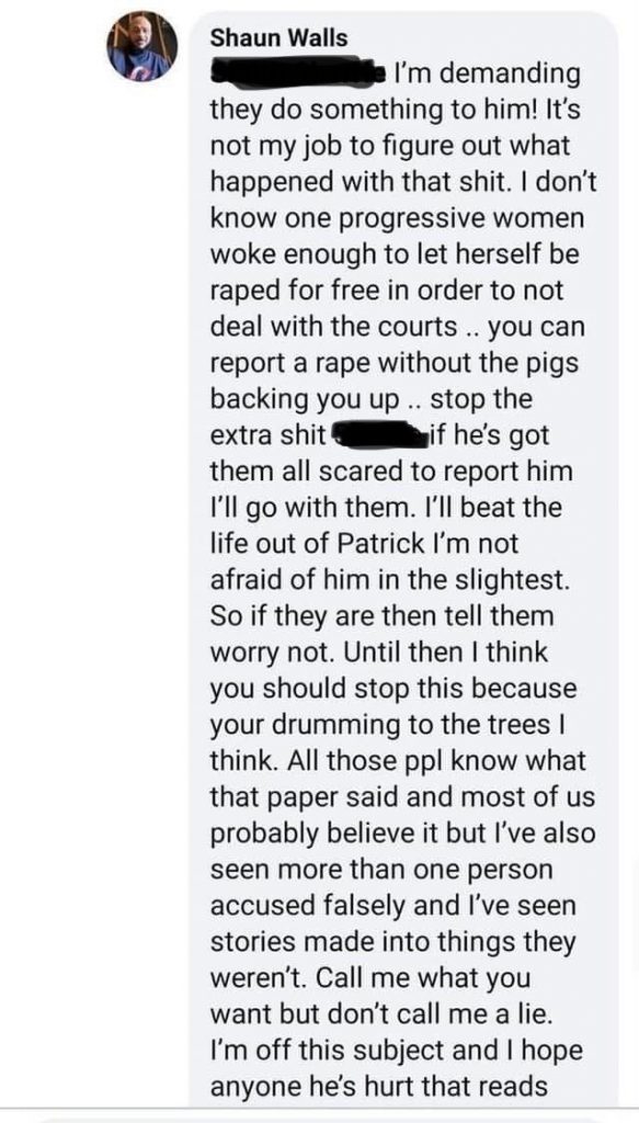 A Facebook screnshot of Shaun Walls writing: I’m demanding they do something to him! It’s not my job to figure out what happened with that shit. I don’t know one progressive women woke enough to let herself be raped for free in order to not deal with the courts .. you can report a rape without the pigs backing you up .. stop the extra shit [censored] if he’s got them all scared to report him I’ll go with them. I’ll beat the life out of Patrick I’m not afraid of him in the slightest. So if they are then tell them worry not. Until then I think you should stop this because your drumming to the trees I think. All those people know that paper said and most of us probably believe it but I’ve also seen more than one person accused falsely and I’ve seen stores made into things they weren’t. Call me what you want but don’t call me a lie. I’m off this subject and I hope anyone he’s hurt that reads